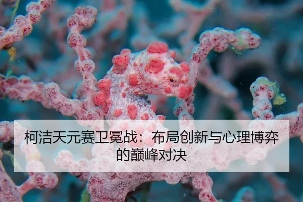 柯洁天元赛卫冕战：布局创新与心理博弈的巅峰对决